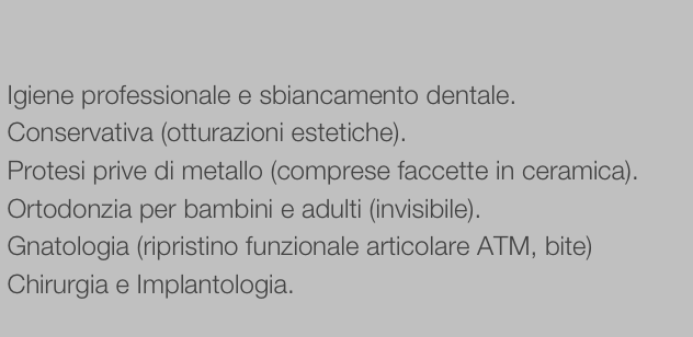 
 
 Igiene professionale e sbiancamento dentale.
 Conservativa (otturazioni estetiche).
 Protesi prive di metallo (comprese faccette in ceramica).
 Ortodonzia per bambini e adulti (invisibile).
 Gnatologia (ripristino funzionale articolare ATM, bite)
 Chirurgia e Implantologia.
