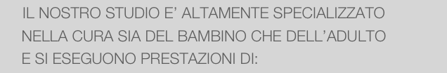      IL NOSTRO STUDIO E’ ALTAMENTE SPECIALIZZATO 
     NELLA CURA SIA DEL BAMBINO CHE DELL’ADULTO
     E SI ESEGUONO PRESTAZIONI DI: